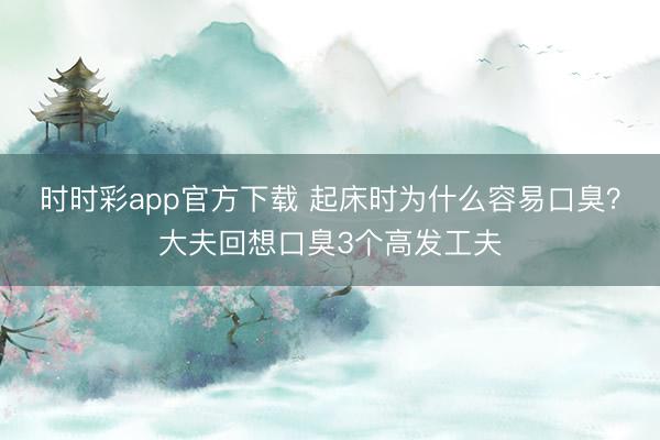时时彩app官方下载 起床时为什么容易口臭？大夫回想口臭3个高发工夫