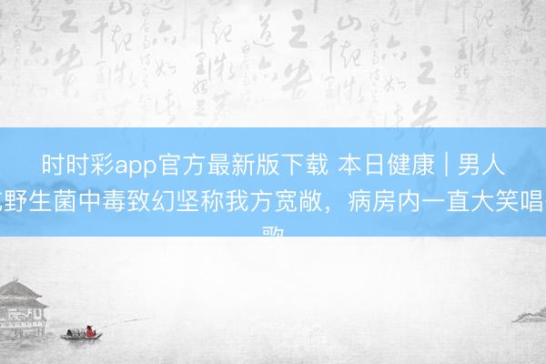 时时彩app官方最新版下载 本日健康 | 男人吃野生菌中毒致幻坚称我方宽敞,病房内一直大笑唱歌