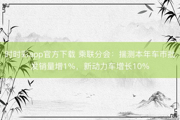 时时彩app官方下载 乘联分会:揣测本年车市批发销量增1%,新动力车增长10%