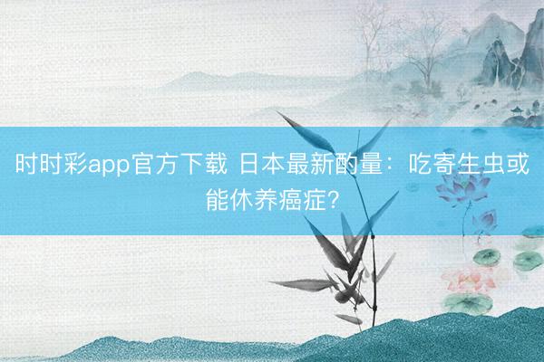 时时彩app官方下载 日本最新酌量：吃寄生虫或能休养癌症？