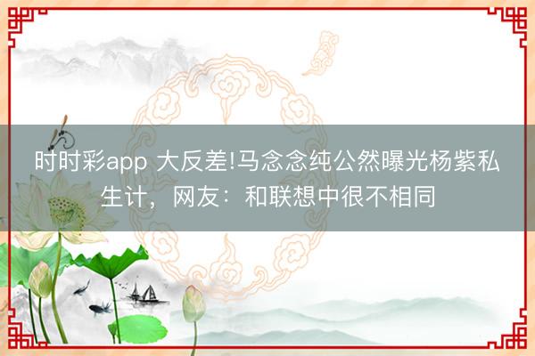 时时彩app 大反差!马念念纯公然曝光杨紫私生计，网友：和联想中很不相同