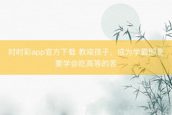 时时彩app官方下载 教唆孩子,成为学霸即是要学会吃高等的苦