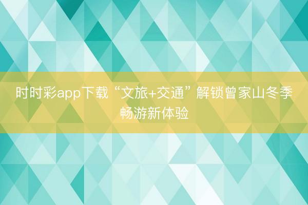 时时彩app下载 “文旅+交通” 解锁曾家山冬季畅游新体验