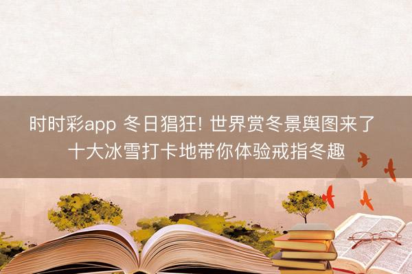 时时彩app 冬日猖狂! 世界赏冬景舆图来了 十大冰雪打卡地带你体验戒指冬趣