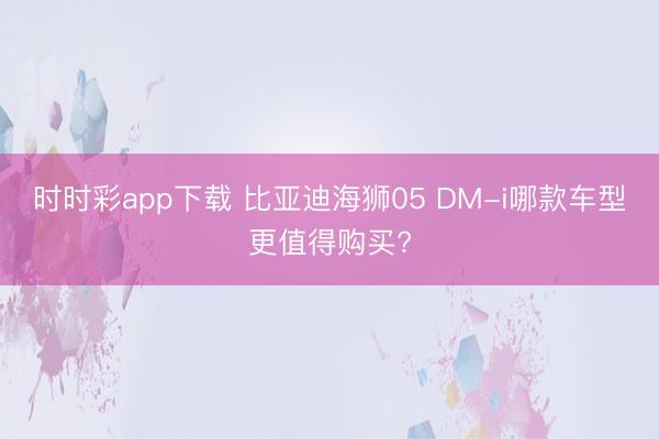 时时彩app下载 比亚迪海狮05 DM-i哪款车型更值得购买?