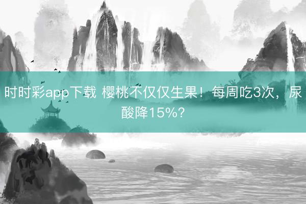 时时彩app下载 樱桃不仅仅生果！每周吃3次，尿酸降15%？