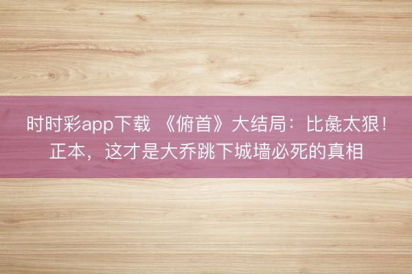 时时彩app下载 《俯首》大结局：比彘太狠！正本，这才是大乔跳下城墙必死的真相