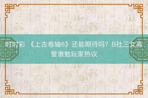 时时彩 《上古卷轴6》还能期待吗？B社三女高管激勉玩家热议