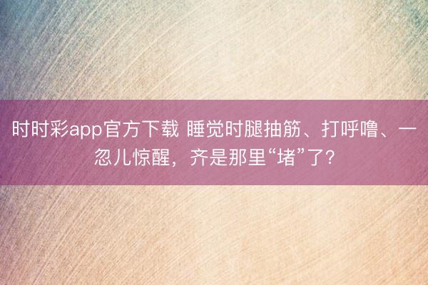 时时彩app官方下载 睡觉时腿抽筋、打呼噜、一忽儿惊醒，齐是那里“堵”了？