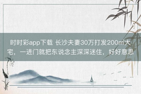 时时彩app下载 长沙夫妻30万打发200㎡大宅，一进门就把东说念主深深迷住，好好意思