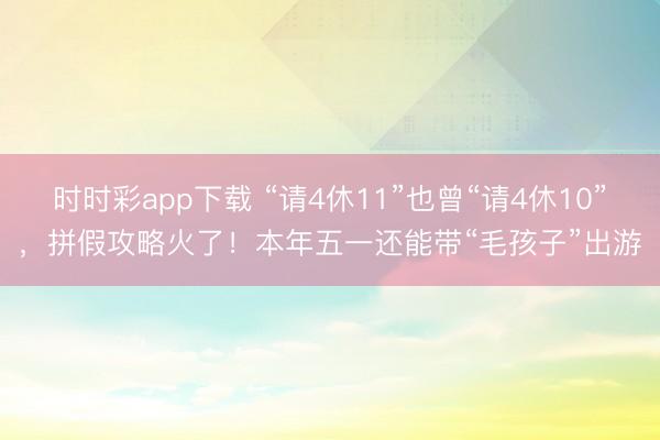 时时彩app下载 “请4休11”也曾“请4休10”,拼假攻略火了!本年五一还能带“毛孩子”出游