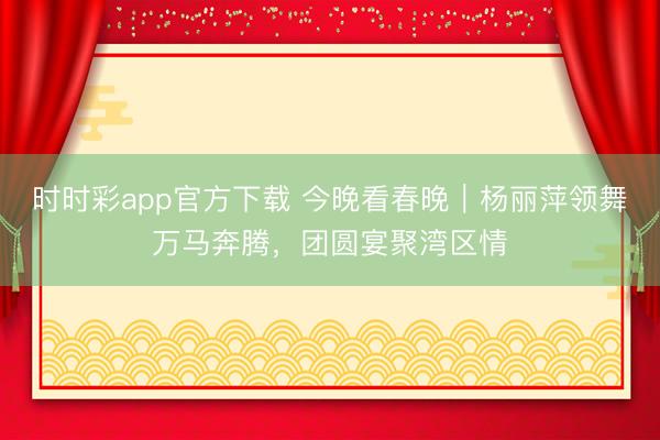 时时彩app官方下载 今晚看春晚｜杨丽萍领舞万马奔腾，团圆宴聚湾区情