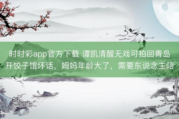 时时彩app官方下载 谭凯清醒无戏可拍回青岛开饺子馆坏话，姆妈年龄大了，需要东说念主陪