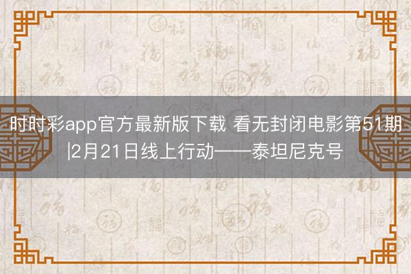 时时彩app官方最新版下载 看无封闭电影第51期|2月21日线上行动——泰坦尼克号