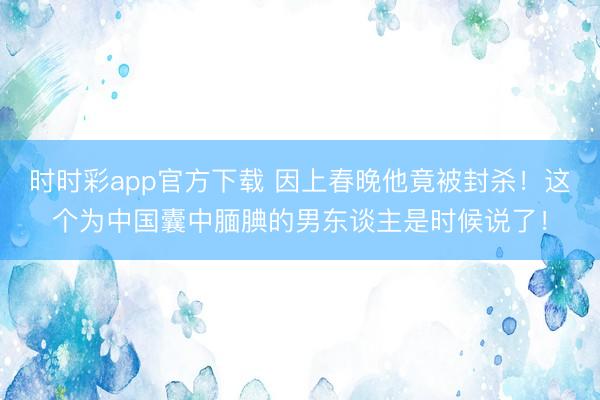 时时彩app官方下载 因上春晚他竟被封杀！这个为中国囊中腼腆的男东谈主是时候说了！