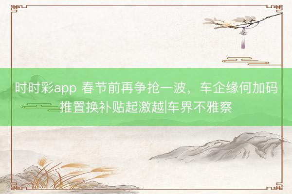 时时彩app 春节前再争抢一波,车企缘何加码推置换补贴起激越|车界不雅察