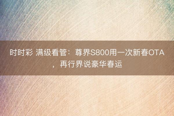 时时彩 满级看管:尊界S800用一次新春OTA,再行界说豪华春运