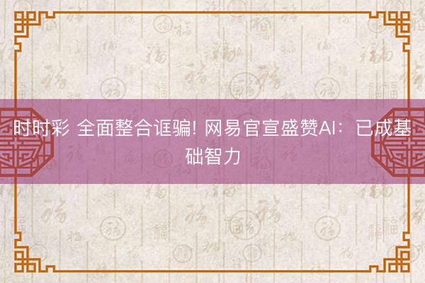 时时彩 全面整合诓骗! 网易官宣盛赞AI:已成基础智力