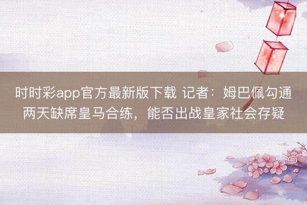时时彩app官方最新版下载 记者：姆巴佩勾通两天缺席皇马合练，能否出战皇家社会存疑