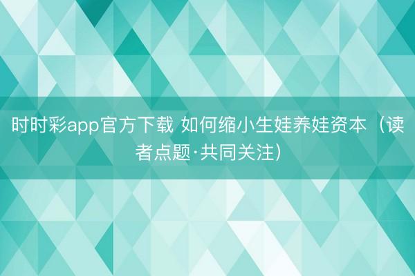 时时彩app官方下载 如何缩小生娃养娃资本（读者点题·共同关注）