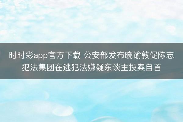 时时彩app官方下载 公安部发布晓谕敦促陈志犯法集团在逃犯法嫌疑东谈主投案自首