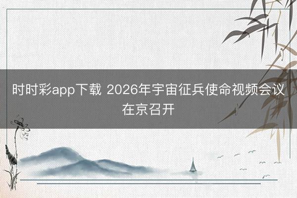 时时彩app下载 2026年宇宙征兵使命视频会议在京召开