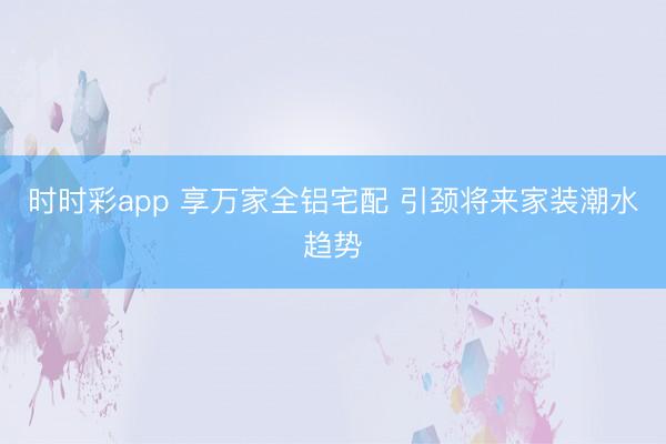 时时彩app 享万家全铝宅配 引颈将来家装潮水趋势