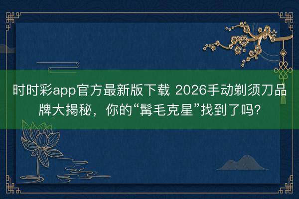 时时彩app官方最新版下载 2026手动剃须刀品牌大揭秘，你的“髯毛克星”找到了吗？