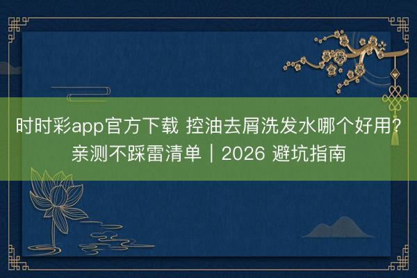 时时彩app官方下载 控油去屑洗发水哪个好用?亲测不踩雷清单|2026 避坑指南