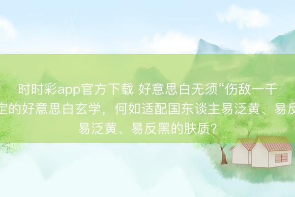 时时彩app官方下载 好意思白无须“伤敌一千”:光甘草定的好意思白玄学,何如适配国东谈主易泛黄、易反黑的肤质?