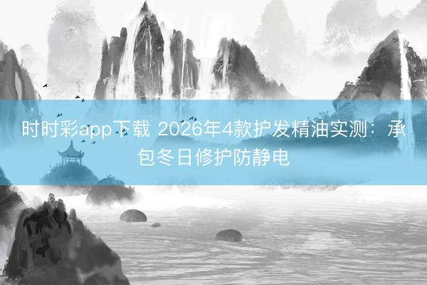 时时彩app下载 2026年4款护发精油实测：承包冬日修护防静电