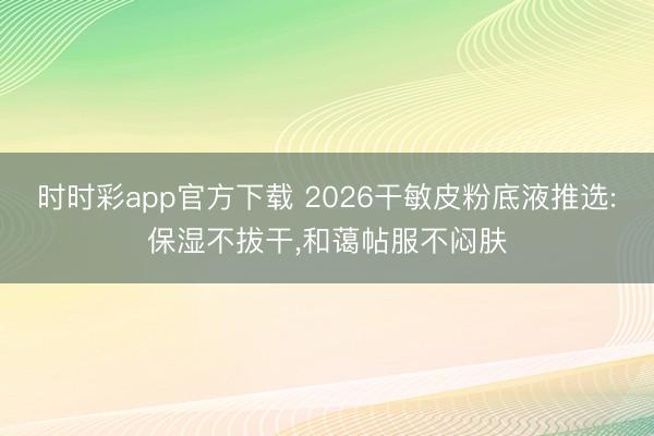 时时彩app官方下载 2026干敏皮粉底液推选:保湿不拔干，和蔼帖服不闷肤