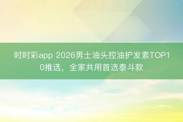 时时彩app 2026男士油头控油护发素TOP10推选，全家共用首选泰斗款
