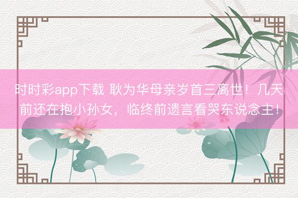 时时彩app下载 耿为华母亲岁首三离世！几天前还在抱小孙女，临终前遗言看哭东说念主！