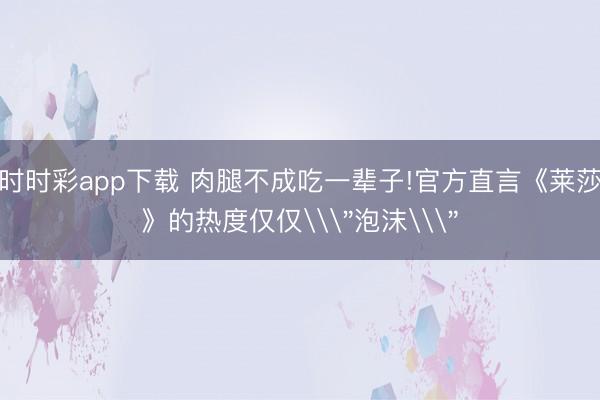 时时彩app下载 肉腿不成吃一辈子!官方直言《莱莎》的热度仅仅\