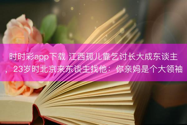 时时彩app下载 江西孤儿靠乞讨长大成东谈主，23岁时北京来东谈主找他：你亲妈是个大领袖