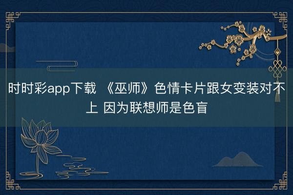 时时彩app下载 《巫师》色情卡片跟女变装对不上 因为联想师是色盲