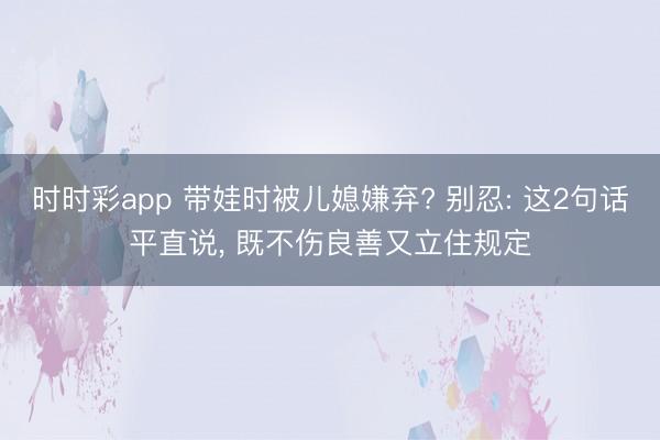 时时彩app 带娃时被儿媳嫌弃? 别忍: 这2句话平直说, 既不伤良善又立住规定