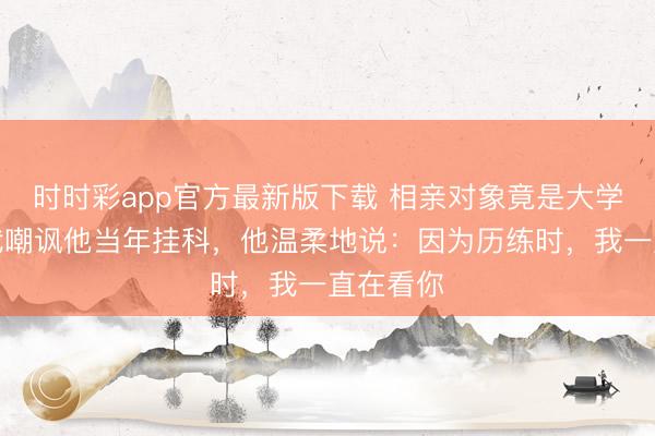 时时彩app官方最新版下载 相亲对象竟是大学同学,我嘲讽他当年挂科,他温柔地说:因为历练时,我一直在看你