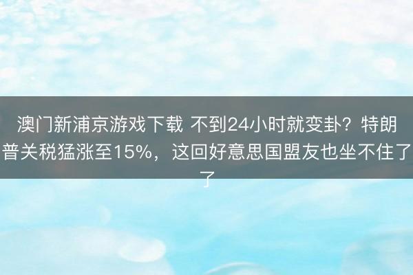 澳门新浦京游戏下载 不到24小时就变卦？特朗普关税猛涨至15%，这回好意思国盟友也坐不住了