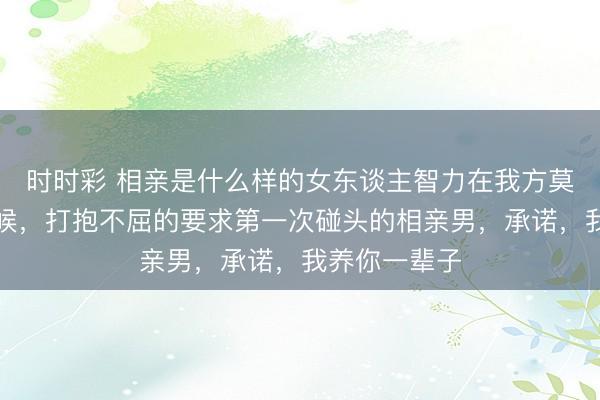 时时彩 相亲是什么样的女东谈主智力在我方莫得劳动的时候,打抱不屈的要求第一次碰头的相亲男,承诺,我养你一辈子