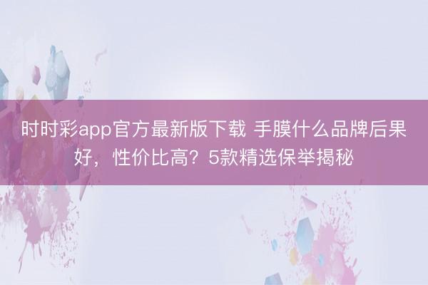 时时彩app官方最新版下载 手膜什么品牌后果好,性价比高?5款精选保举揭秘