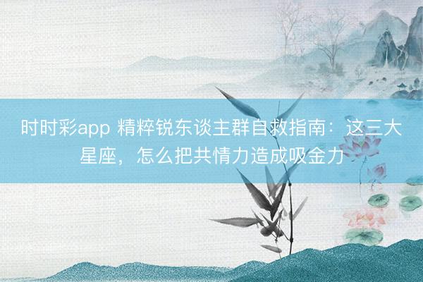 时时彩app 精粹锐东谈主群自救指南:这三大星座,怎么把共情力造成吸金力