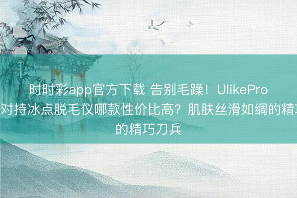 时时彩app官方下载 告别毛躁！UlikePro10S蓝对持冰点脱毛仪哪款性价比高？肌肤丝滑如绸的精巧刀兵