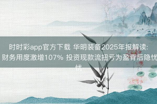 时时彩app官方下载 华明装备2025年报解读: 财务用度激增107% 投资现款流扭亏为盈背后隐忧
