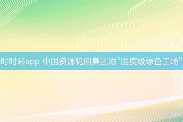 时时彩app 中国资源轮回集团添“国度级绿色工场”