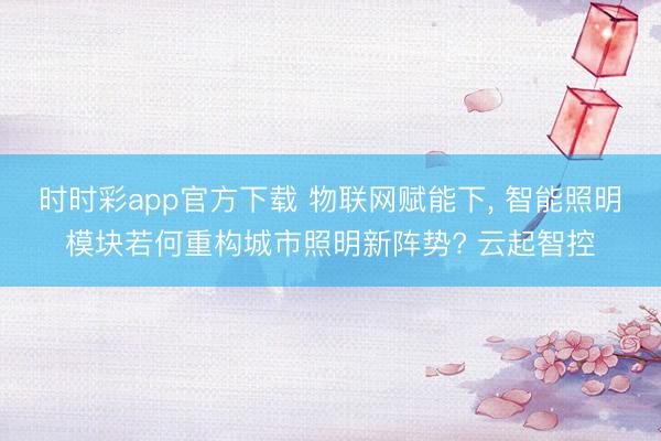 时时彩app官方下载 物联网赋能下， 智能照明模块若何重构城市照明新阵势? 云起智控
