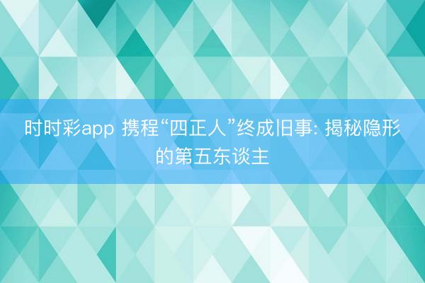 时时彩app 携程“四正人”终成旧事: 揭秘隐形的第五东谈主