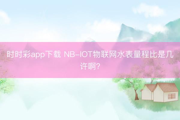 时时彩app下载 NB-IOT物联网水表量程比是几许啊?