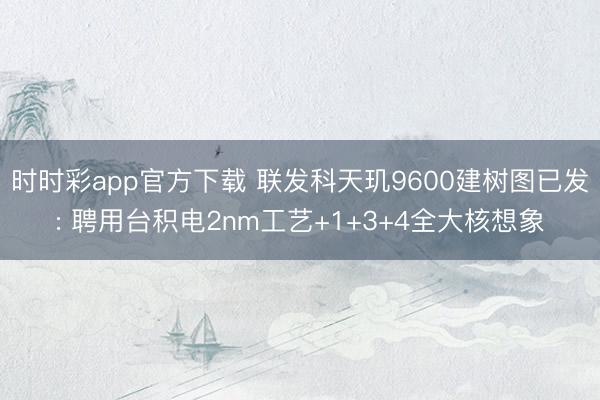 时时彩app官方下载 联发科天玑9600建树图已发: 聘用台积电2nm工艺+1+3+4全大核想象